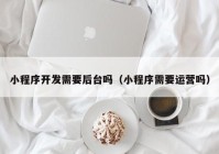 小程序开发需要后台吗（小程序需要运营吗）