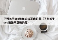 下列关于seo优化说法正确的是（下列关于seo说法不正确的是）