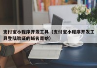 支付宝小程序开发工具（支付宝小程序开发工具登陆验证的域名是啥）